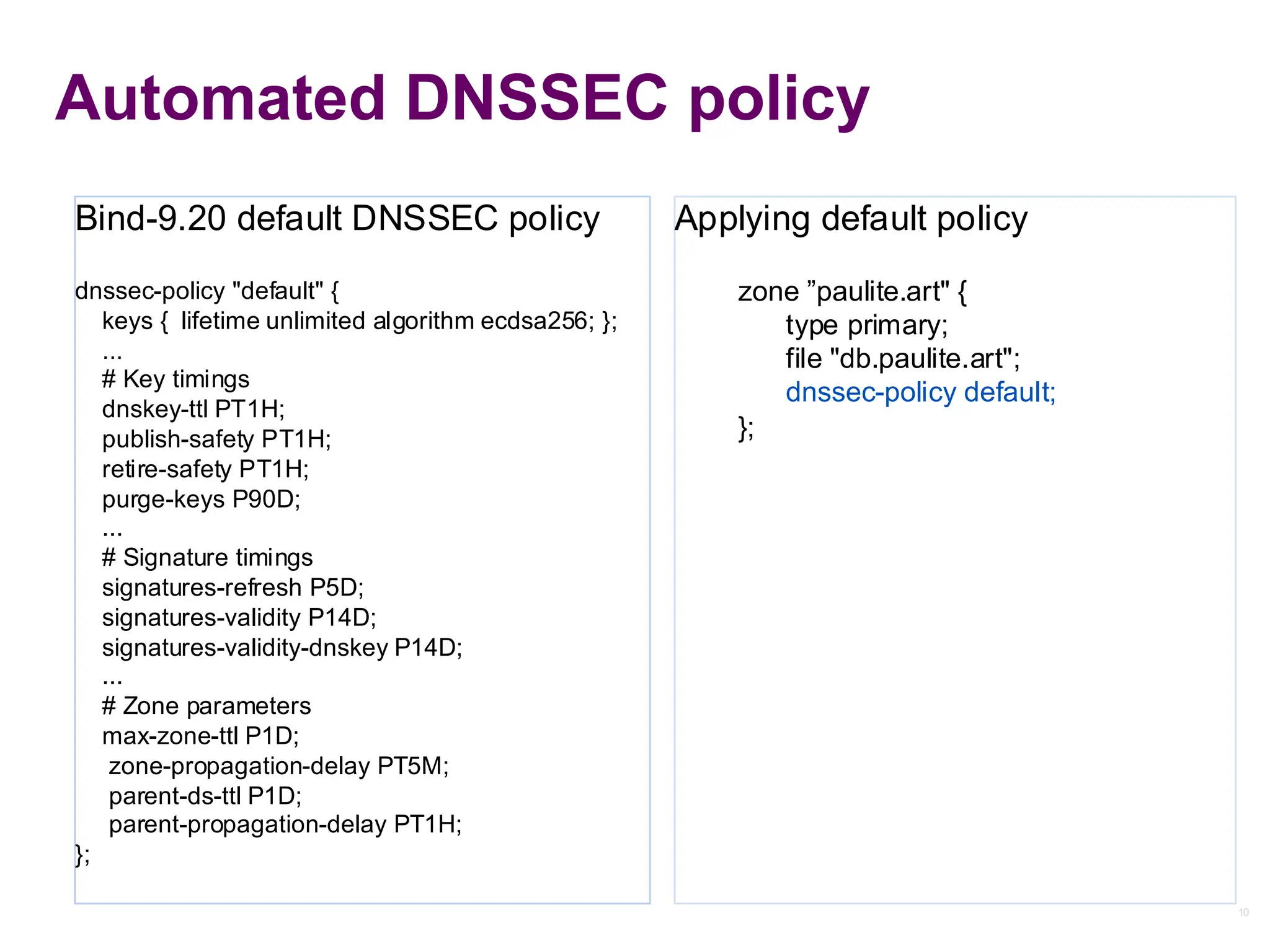 10
10
Automated DNSSEC policy
Applying default policy
zone ”paulite.art" {
type primary;
file "db.paulite.art";
dnssec-policy default;
};
Bind-9.20 default DNSSEC policy
dnssec-policy "default" {
keys { lifetime unlimited algorithm ecdsa256; };
...
# Key timings
dnskey-ttl PT1H;
publish-safety PT1H;
retire-safety PT1H;
purge-keys P90D;
...
# Signature timings
signatures-refresh P5D;
signatures-validity P14D;
signatures-validity-dnskey P14D;
...
# Zone parameters
max-zone-ttl P1D;
zone-propagation-delay PT5M;
parent-ds-ttl P1D;
parent-propagation-delay PT1H;
};
 