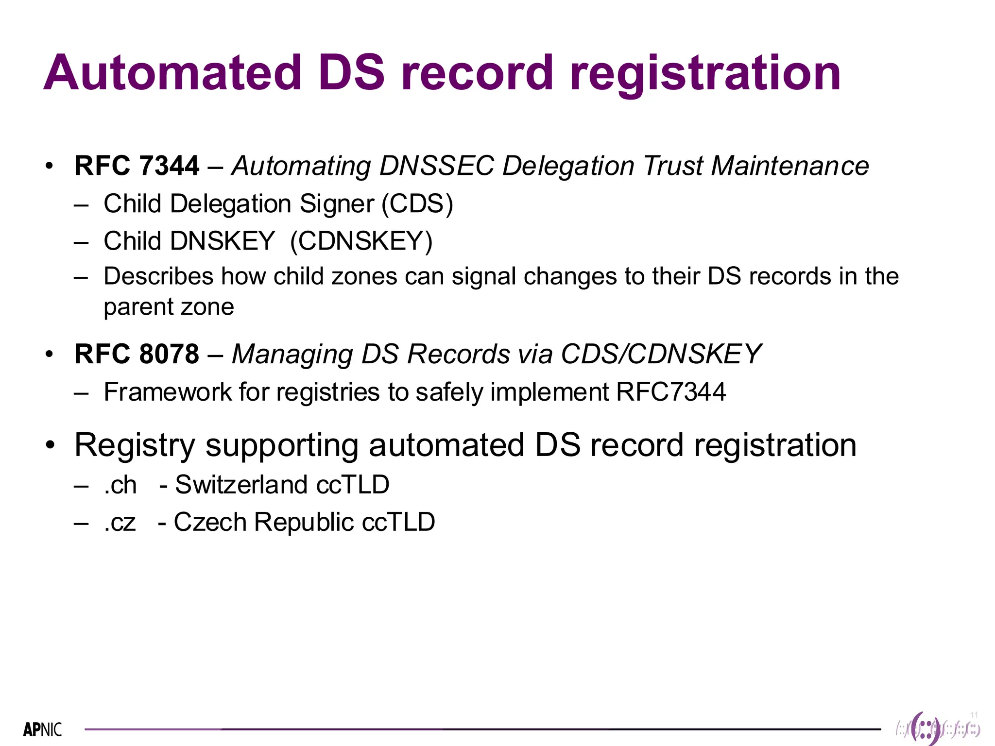11
11
Automated DS record registration
• RFC 7344 – Automating DNSSEC Delegation Trust Maintenance
– Child Delegation Signer (CDS)
– Child DNSKEY (CDNSKEY)
– Describes how child zones can signal changes to their DS records in the
parent zone
• RFC 8078 – Managing DS Records via CDS/CDNSKEY
– Framework for registries to safely implement RFC7344
• Registry supporting automated DS record registration
– .ch - Switzerland ccTLD
– .cz - Czech Republic ccTLD
 