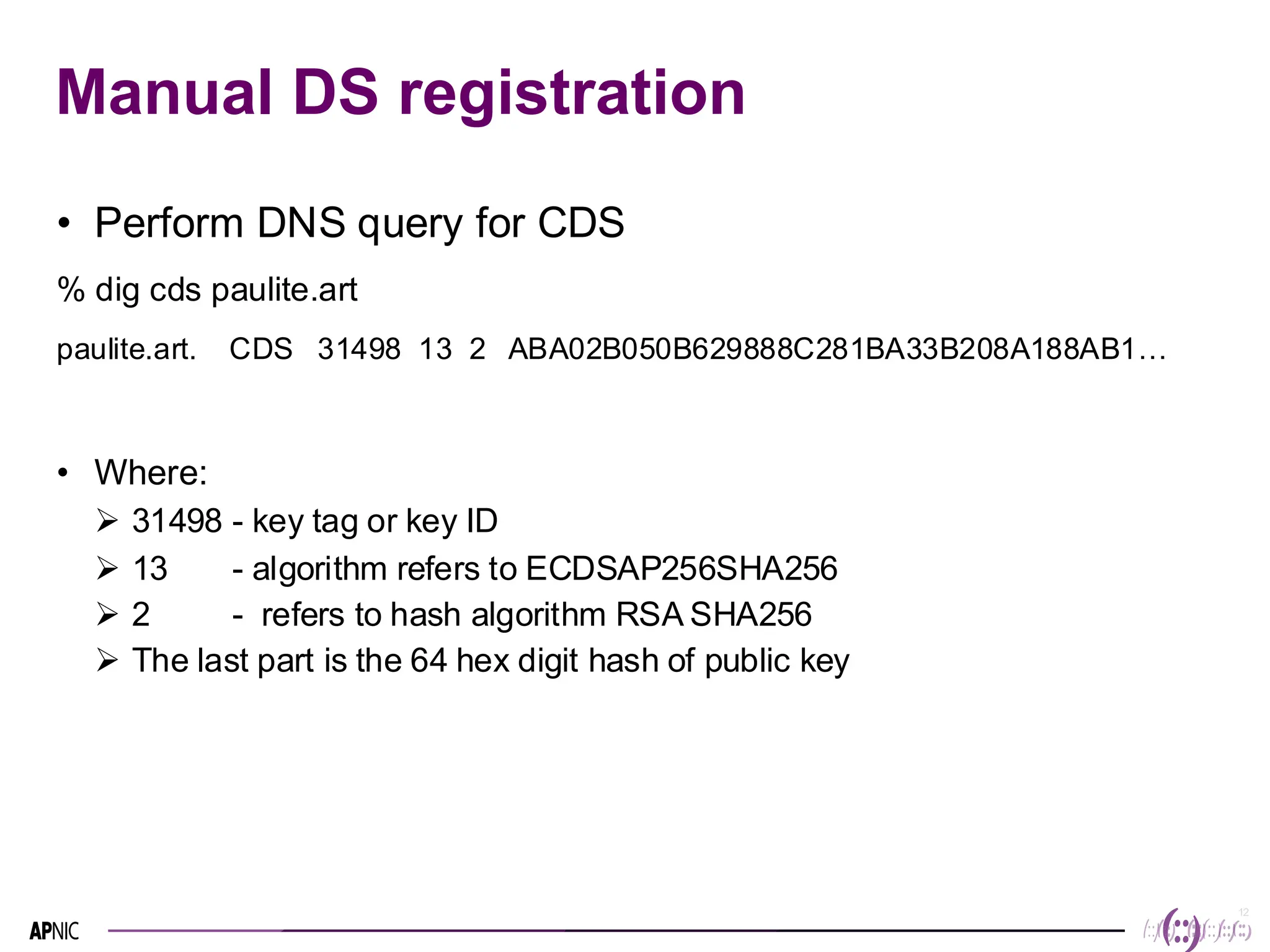 12
Manual DS registration
• Perform DNS query for CDS
% dig cds paulite.art
paulite.art. CDS 31498 13 2 ABA02B050B629888C281BA33B208A188AB1…
• Where:
➢ 31498 - key tag or key ID
➢ 13 - algorithm refers to ECDSAP256SHA256
➢ 2 - refers to hash algorithm RSA SHA256
➢ The last part is the 64 hex digit hash of public key
 