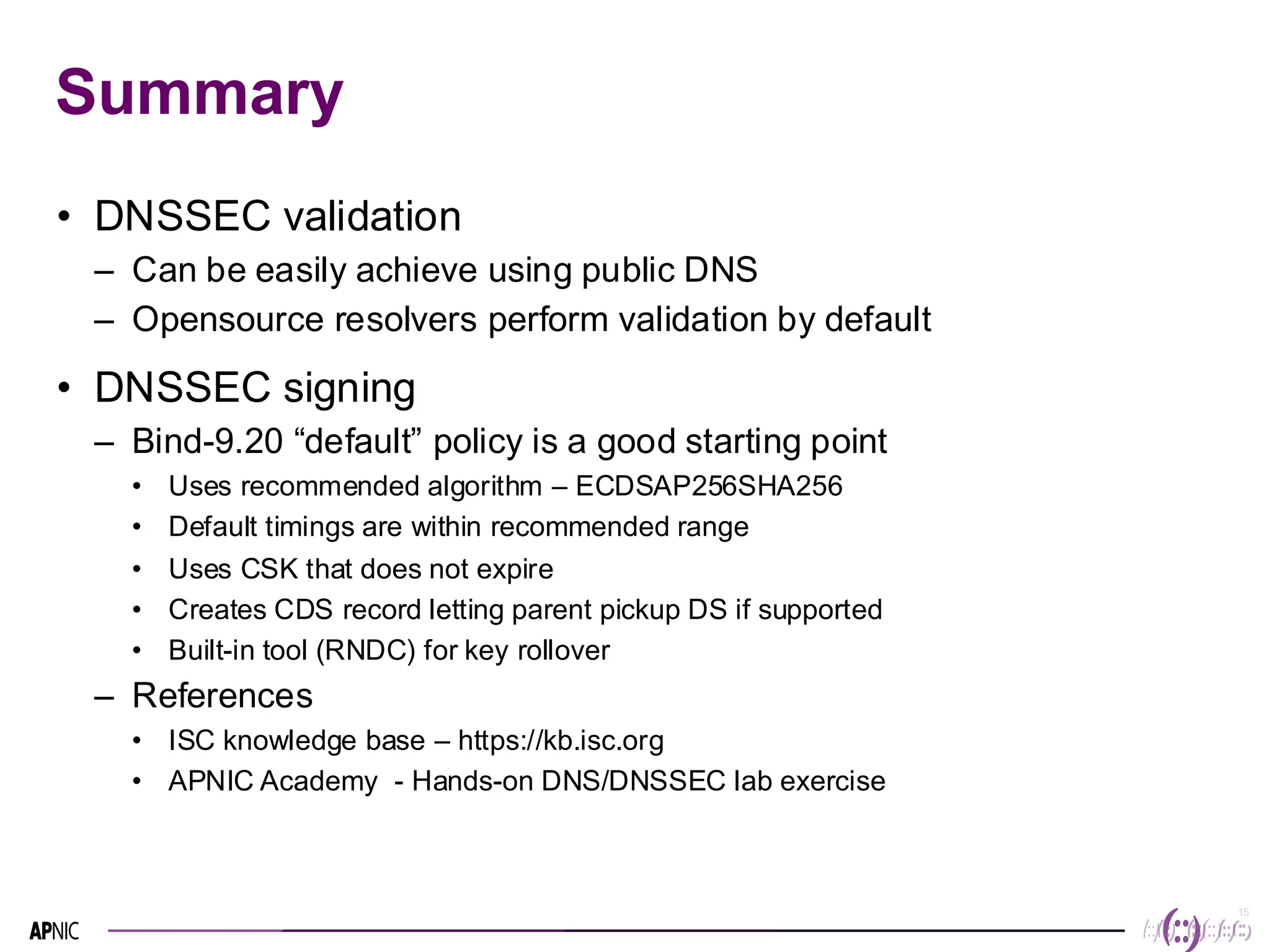 15
15
Summary
• DNSSEC validation
– Can be easily achieve using public DNS
– Opensource resolvers perform validation by default
• DNSSEC signing
– Bind-9.20 “default” policy is a good starting point
• Uses recommended algorithm – ECDSAP256SHA256
• Default timings are within recommended range
• Uses CSK that does not expire
• Creates CDS record letting parent pickup DS if supported
• Built-in tool (RNDC) for key rollover
– References
• ISC knowledge base – https://kb.isc.org
• APNIC Academy - Hands-on DNS/DNSSEC lab exercise
 