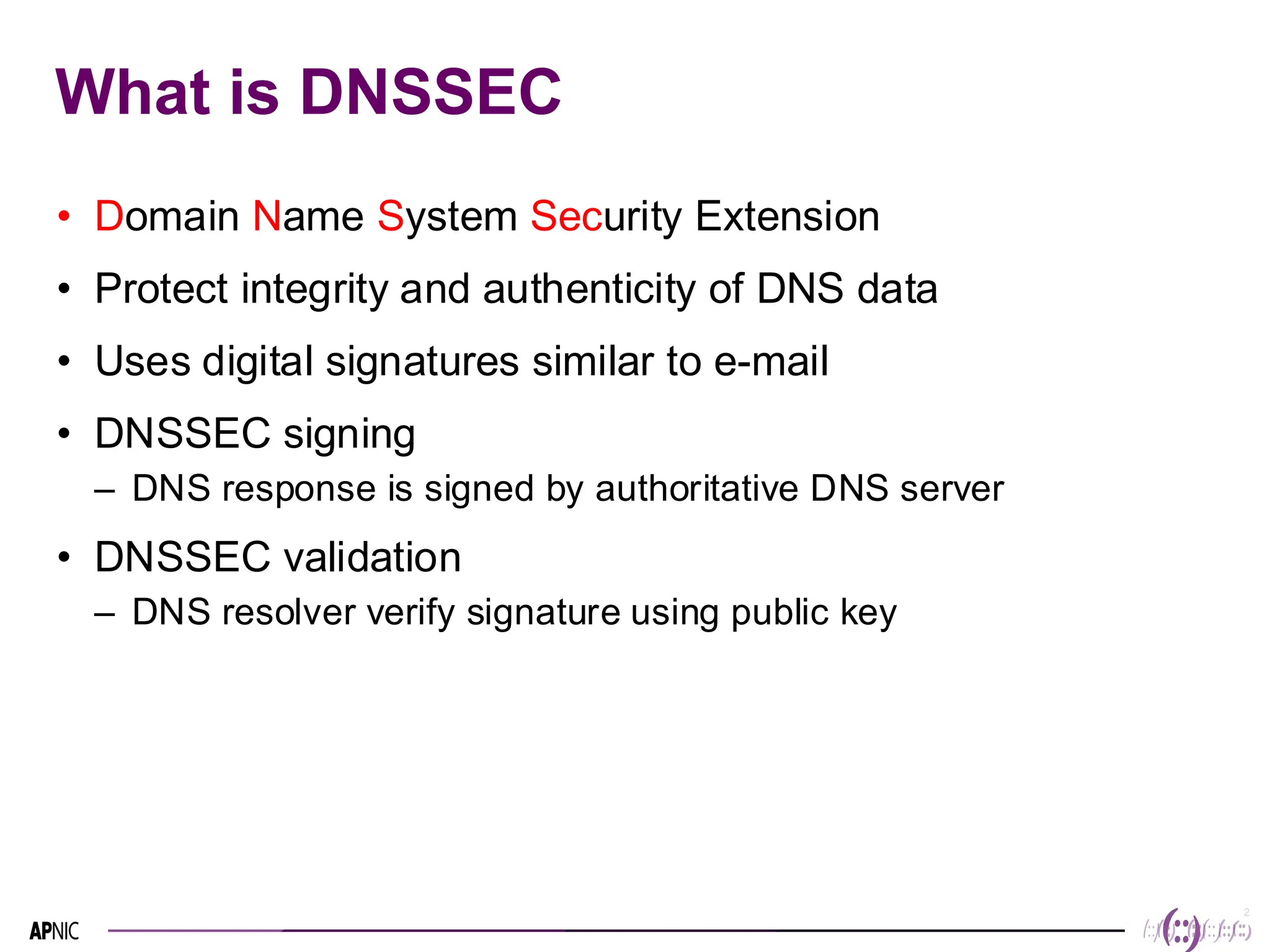 2
2
What is DNSSEC
• Domain Name System Security Extension
• Protect integrity and authenticity of DNS data
• Uses digital signatures similar to e-mail
• DNSSEC signing
– DNS response is signed by authoritative DNS server
• DNSSEC validation
– DNS resolver verify signature using public key
 