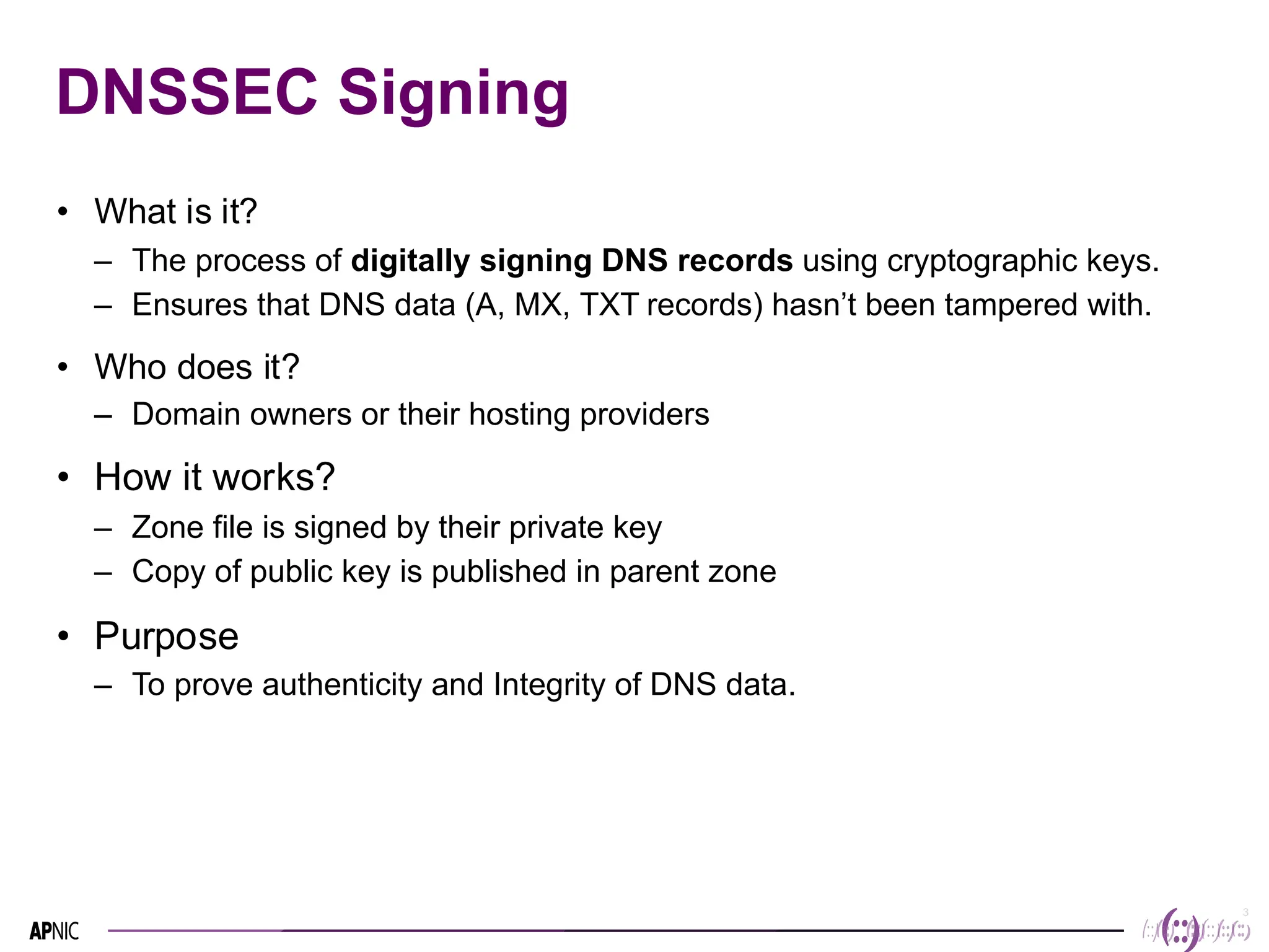 3
3
DNSSEC Signing
• What is it?
– The process of digitally signing DNS records using cryptographic keys.
– Ensures that DNS data (A, MX, TXT records) hasn’t been tampered with.
• Who does it?
– Domain owners or their hosting providers
• How it works?
– Zone file is signed by their private key
– Copy of public key is published in parent zone
• Purpose
– To prove authenticity and Integrity of DNS data.
 