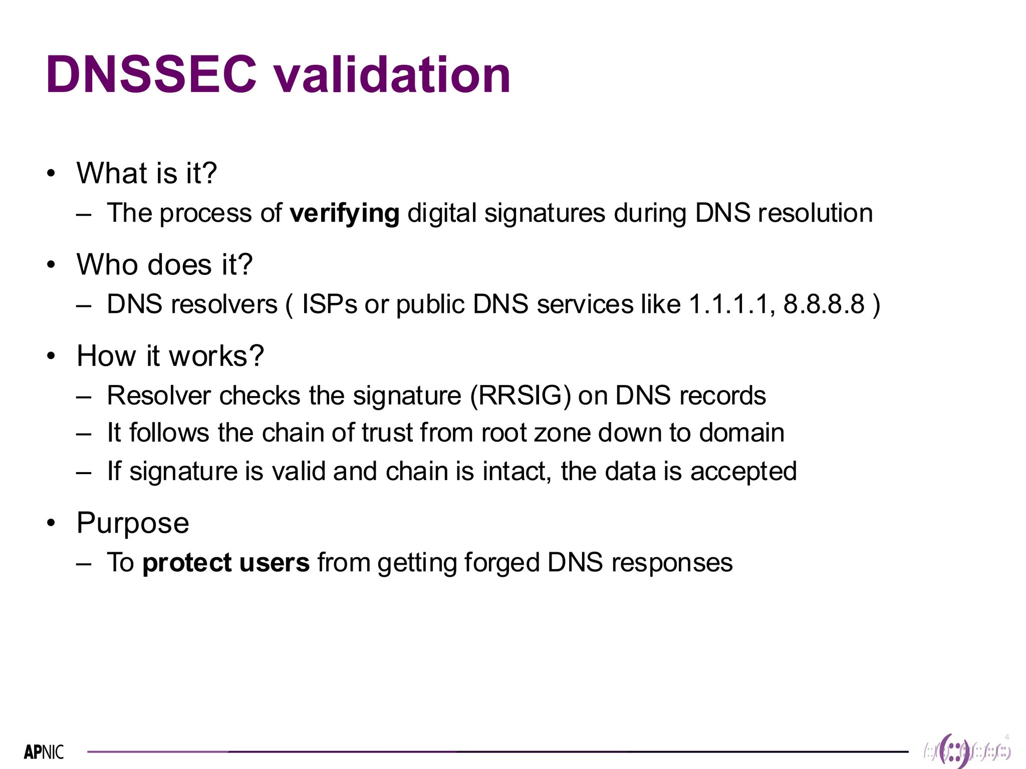 4
4
DNSSEC validation
• What is it?
– The process of verifying digital signatures during DNS resolution
• Who does it?
– DNS resolvers ( ISPs or public DNS services like 1.1.1.1, 8.8.8.8 )
• How it works?
– Resolver checks the signature (RRSIG) on DNS records
– It follows the chain of trust from root zone down to domain
– If signature is valid and chain is intact, the data is accepted
• Purpose
– To protect users from getting forged DNS responses
 