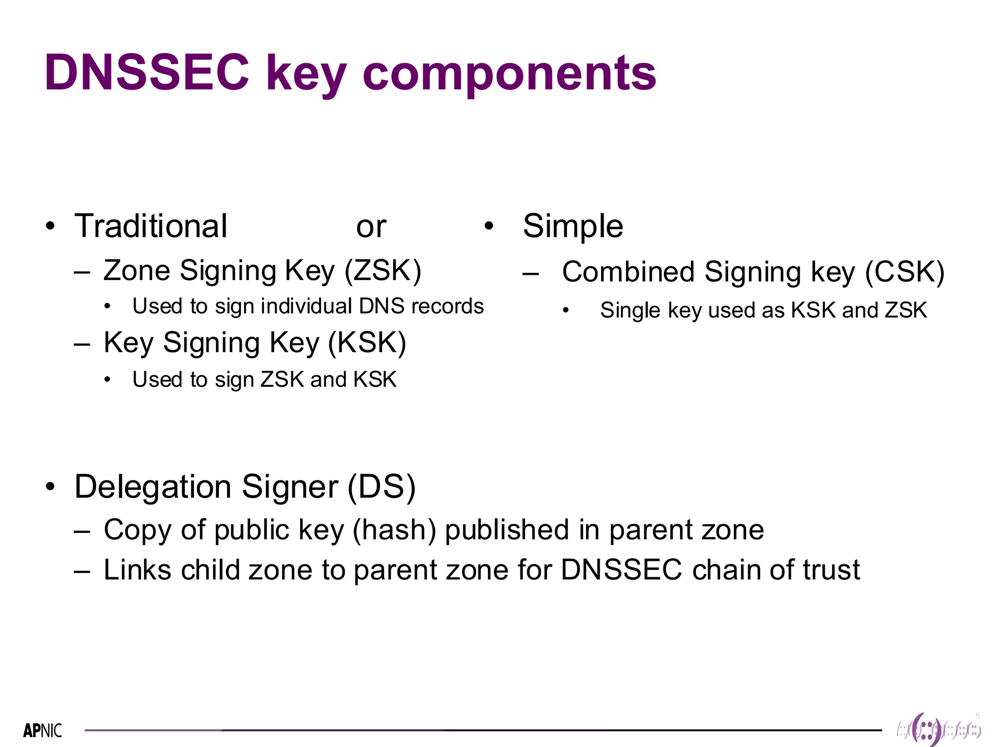 5
5
DNSSEC key components
• Traditional or
– Zone Signing Key (ZSK)
• Used to sign individual DNS records
– Key Signing Key (KSK)
• Used to sign ZSK and KSK
• Delegation Signer (DS)
– Copy of public key (hash) published in parent zone
– Links child zone to parent zone for DNSSEC chain of trust
• Simple
– Combined Signing key (CSK)
• Single key used as KSK and ZSK
 