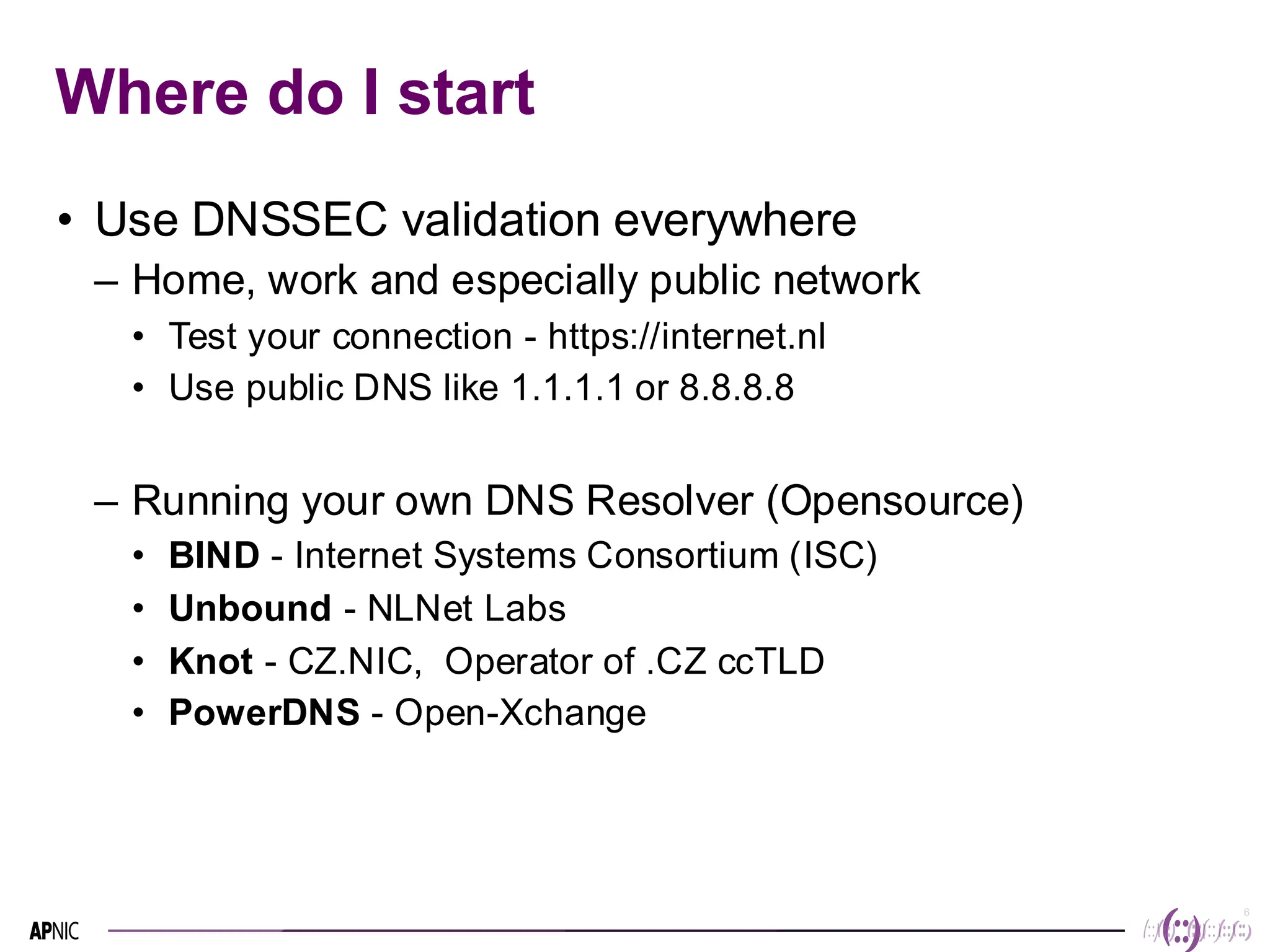 6
6
Where do I start
• Use DNSSEC validation everywhere
– Home, work and especially public network
• Test your connection - https://internet.nl
• Use public DNS like 1.1.1.1 or 8.8.8.8
– Running your own DNS Resolver (Opensource)
• BIND - Internet Systems Consortium (ISC)
• Unbound - NLNet Labs
• Knot - CZ.NIC, Operator of .CZ ccTLD
• PowerDNS - Open-Xchange
 