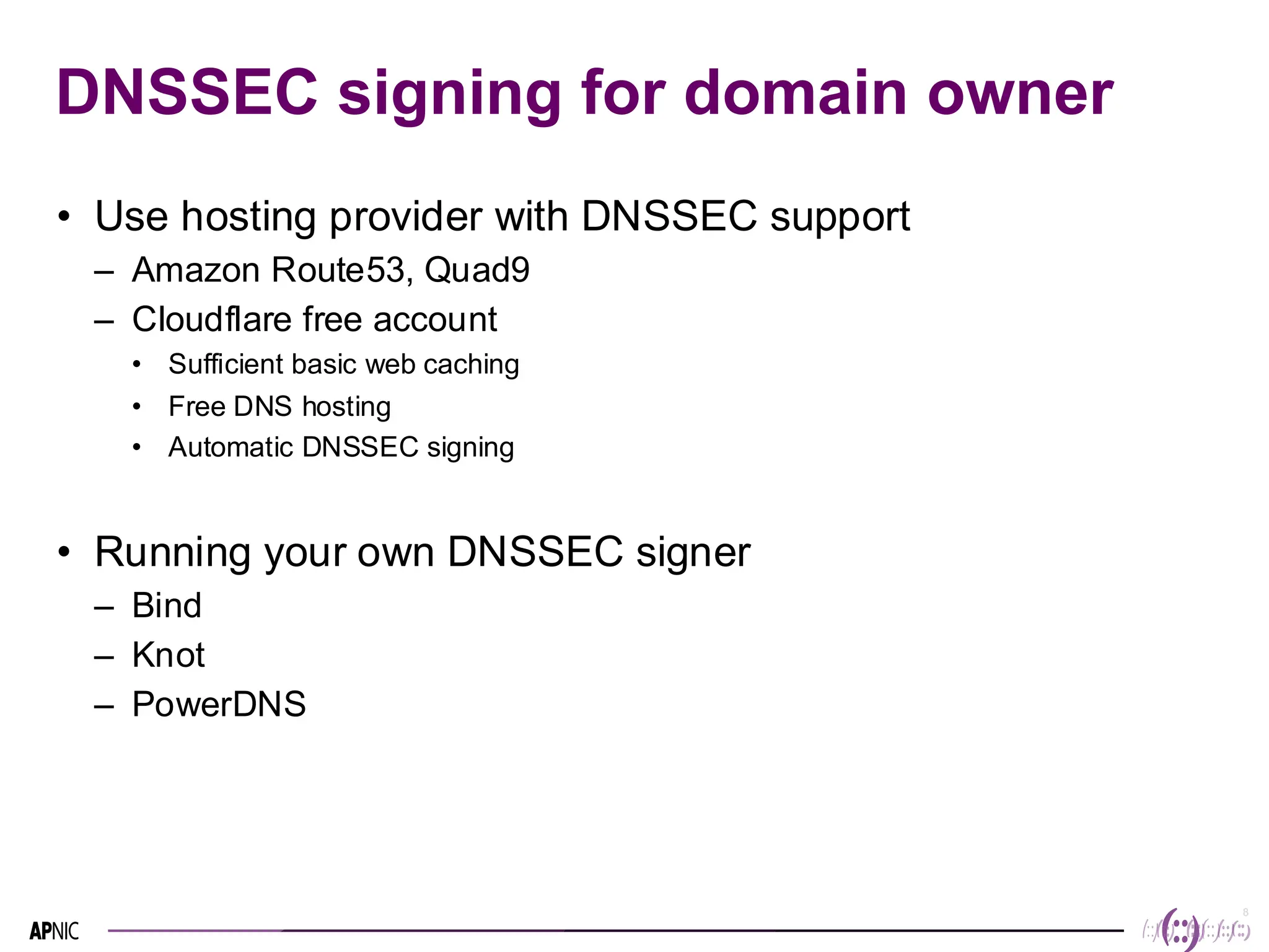 8
8
DNSSEC signing for domain owner
• Use hosting provider with DNSSEC support
– Amazon Route53, Quad9
– Cloudflare free account
• Sufficient basic web caching
• Free DNS hosting
• Automatic DNSSEC signing
• Running your own DNSSEC signer
– Bind
– Knot
– PowerDNS
 