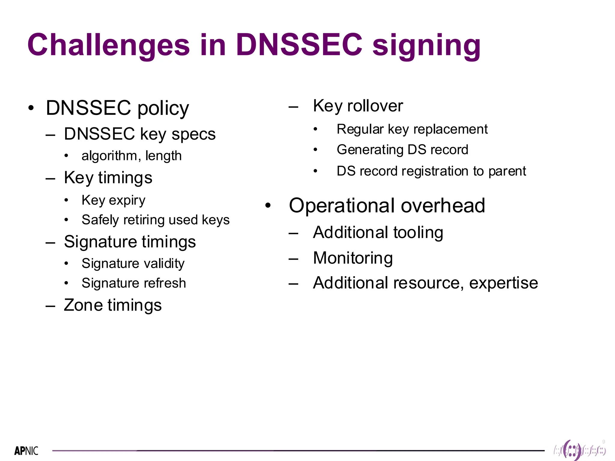 9
9
Challenges in DNSSEC signing
• DNSSEC policy
– DNSSEC key specs
• algorithm, length
– Key timings
• Key expiry
• Safely retiring used keys
– Signature timings
• Signature validity
• Signature refresh
– Zone timings
– Key rollover
• Regular key replacement
• Generating DS record
• DS record registration to parent
• Operational overhead
– Additional tooling
– Monitoring
– Additional resource, expertise
 