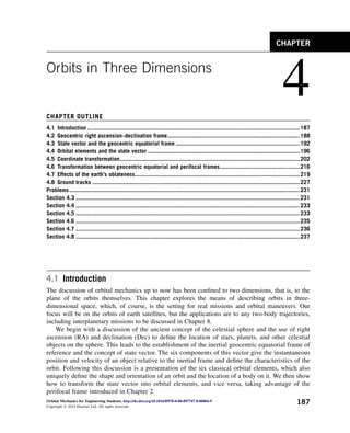 Orbits in Three Dimensions
4
CHAPTER OUTLINE
4.1 Introduction ..................................................................................................................................187
4.2 Geocentric right ascension–declination frame.................................................................................188
4.3 State vector and the geocentric equatorial frame ............................................................................192
4.4 Orbital elements and the state vector .............................................................................................196
4.5 Coordinate transformation..............................................................................................................202
4.6 Transformation between geocentric equatorial and perifocal frames.................................................216
4.7 Effects of the earth’s oblateness.....................................................................................................219
4.8 Ground tracks ...............................................................................................................................227
Problems.............................................................................................................................................231
Section 4.3 .........................................................................................................................................231
Section 4.4 .........................................................................................................................................233
Section 4.5 .........................................................................................................................................233
Section 4.6 .........................................................................................................................................235
Section 4.7 .........................................................................................................................................236
Section 4.8 .........................................................................................................................................237
4.1 Introduction
The discussion of orbital mechanics up to now has been confined to two dimensions, that is, to the
plane of the orbits themselves. This chapter explores the means of describing orbits in three-
dimensional space, which, of course, is the setting for real missions and orbital maneuvers. Our
focus will be on the orbits of earth satellites, but the applications are to any two-body trajectories,
including interplanetary missions to be discussed in Chapter 8.
We begin with a discussion of the ancient concept of the celestial sphere and the use of right
ascension (RA) and declination (Dec) to define the location of stars, planets, and other celestial
objects on the sphere. This leads to the establishment of the inertial geocentric equatorial frame of
reference and the concept of state vector. The six components of this vector give the instantaneous
position and velocity of an object relative to the inertial frame and define the characteristics of the
orbit. Following this discussion is a presentation of the six classical orbital elements, which also
uniquely define the shape and orientation of an orbit and the location of a body on it. We then show
how to transform the state vector into orbital elements, and vice versa, taking advantage of the
perifocal frame introduced in Chapter 2.
CHAPTER
Orbital Mechanics for Engineering Students. http://dx.doi.org/10.1016/B978-0-08-097747-8.00004-9
Copyright Ó 2014 Elsevier Ltd. All rights reserved.
187
 