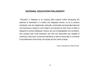 viii
NATIONAL EDUCATION PHILOSOPHY
“Education in Malaysia is an ongoing effort towards further developing the
potential of individuals in a holistic and integrated manner, so as to produce
individuals, who are intellectually, spiritually, emotionally and physically balanced
and harmonious, based on a firm belief in and devotion to God. Such an effort is
designed to produce Malaysian citizens who are knowledgeable and competent,
who possess high moral standards, and who are responsible and capable of
achieving a high level of personal well-being as well as being able to contribute
to the betterment of the family, the society and the nation at large”
Source: Education Act 1996 (Act 550)
 
