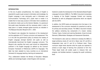 KSSM BAHASA INGGERIS TINGKATAN 1
1
INTRODUCTION
In this era of global competitiveness, the mastery of English is
essential for pupils to gain access to information and knowledge. As
English Language is also dominantly used in Information and
Communications Technology (ICT), pupils need to master it to
enable them to have easy access to information that is available via
the electronic media such as the Internet. Besides, it is paramount
that pupils equip themselves with the necessary skills in order to
keep pace in a rapidly emergent global economy as indicated in
The Malaysia Education Blueprint 2013 – 2025.
The Blueprint also stipulates the importance of the development
and the application of 21st
Century curriculum and assessment. This
is in line with the government’s policy to enhance the mastery of
English Language amongst teachers and pupils as well as
internationally benchmark the English Language curriculum. The
Blueprint also specifies that every pupil should be independently
proficient in the English language as defined by the Common
European Framework of References (CEFR) for languages. The
latter has been adopted by many countries as an international
framework for language teaching, learning and assessment.
Thus, collaboration between the Ministry of Education, Malaysia
(MOE) and Cambridge English, United Kingdom (CE) has been
fostered to enable the development of the Standards-Based English
Language Curriculum (SBELC). The SBELC document incorporates
a mapping of the English Language Content and Learning
Standards as well as pedagogical approaches which are aligned
with the CEFR.
In addition, the CEFR levels and descriptors form the basis in the
development of the curriculum standards for preschool as well as
for primary and secondary schools. The SBELC document includes
the syllabus containing key components of a lesson namely;
Themes, Topics, Content and Learning Standards, Cross-Curricular
Elements, Differentiation Strategies and Assessment Standards.
The framework is also used as a reference to develop the SBELC’s
target proficiency levels (A1 and A2 or Basic User; B1 and B2 or
Independent User; and C1 and C2 or Proficient User). These
curriculum target levels describe what the pupils are expected to
achieve at each stage of learning from preschool to form five.
These target levels will enable pupils to measure their own
progress, and facilitate teachers in gauging the pupils’ proficiency
level.
 