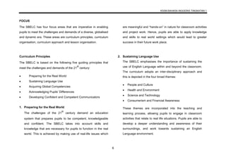 KSSM BAHASA INGGERIS TINGKATAN 1
6
FOCUS
The SBELC has four focus areas that are imperative in enabling
pupils to meet the challenges and demands of a diverse, globalised
and dynamic era. These areas are curriculum principles, curriculum
organisation, curriculum approach and lesson organisation.
Curriculum Principles
The SBELC is based on the following five guiding principles that
meet the challenges and demands of the 21
st
century:
 Preparing for the Real World
 Sustaining Language Use
 Acquiring Global Competencies
 Acknowledging Pupils’ Differences
 Developing Confident and Competent Communicators
1. Preparing for the Real World
The challenges of the 21
st
century demand an education
system that prepares pupils to be competent, knowledgeable
and confident. The SBELC takes into account skills and
knowledge that are necessary for pupils to function in the real
world. This is achieved by making use of real-life issues which
are meaningful and “hands-on” in nature for classroom activities
and project work. Hence, pupils are able to apply knowledge
and skills to real world settings which would lead to greater
success in their future work place.
2. Sustaining Language Use
The SBELC emphasises the importance of sustaining the
use of English Language within and beyond the classroom.
The curriculum adopts an inter-disciplinary approach and
this is depicted in the four broad themes:
 People and Culture
 Health and Environment
 Science and Technology
 Consumerism and Financial Awareness
These themes are incorporated into the teaching and
learning process, allowing pupils to engage in classroom
activities that relate to real life situations. Pupils are able to
develop a deeper understanding and awareness of their
surroundings, and work towards sustaining an English
Language environment.
 