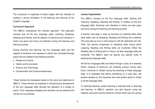 KSSM BAHASA INGGERIS TINGKATAN 1
8
The curriculum is organised in these stages with the intention of
building a strong foundation in the teaching and learning of the
English Language.
Curriculum Approach
The SBELC emphasises the modular approach. This approach
ensures that all the four language skills; Listening, Speaking,
Reading and Writing, and the aspects of Grammar and Literature in
Action are given due focus and attention during the teaching and
learning process.
During teaching and learning, the four language skills and the
aspects of Grammar and Literature in Action are connected through
topics that are related to the following themes:
 People and Culture
 Health and Environment
 Science and Technology
 Consumerism and Financial Awareness
These themes are developed based on the aims and objectives of
SBELC. These themes are essential in enhancing the development
of the four language skills through the selection of a variety of
topics. Thus, language strategies and activities can be planned and
carried out successfully.
Lesson Organisation
The SBELC focuses on the four language skills, starting with
Listening, Speaking, Reading and Writing. In addition to the four
language skills, Grammar and Literature in Action are also given
due focus during the teaching and learning process.
A teacher may begin a topic by focusing on Listening skills while
other skills such as Speaking, Reading and Writing are incidental.
This may take up one or more lessons until the objectives are met.
Then, the teacher progresses to Speaking skills during which
Listening, Reading and Writing skills are incidental. When the
Reading skill or Writing skill is in focus, all other language skills are
incidental. The SBELC does not specify any specific order of
teaching the language skills.
All the four language skills are linked through a topic of a selected
theme. Aspects of Grammar are evidently present during each
focus. Grammar is infused during the teaching of these language
skills. It is advisable that before embarking on a new topic, the
teacher decides on the Grammar item that he/she wants to infuse
in all the language skills.
To optimise learning, proper planning is required prior to teaching
and learning. In SBELC, teachers can plan lessons using the
Syllabus document and the Scheme of Work which ties the various
 