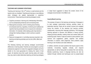 KSSM BAHASA INGGERIS TINGKATAN 1
13
TEACHING AND LEARNING STRATEGIES
Teaching and learning in the 21
st
century is pupil-centred and the
teacher acts as a facilitator. Teaching and learning is more effective
when strategies are applied appropriately in supportive
environments. These teaching and learning strategies involve:
 Cognitive processes in learning and understanding information,
such as paraphrasing sentences and summarising texts.
 Metacognitive processes, which is thinking about thinking,
encompasses planning, regulating, monitoring and modifying the
cognitive learning processes so as to acquire and understand
information. For example, while reading pupils may decide to
change their reading strategy in order to achieve a specific
purpose.
 Resource management, in controlling resources required in the
teaching and learning activities such as time, effort, affect and
support.
The following teaching and learning strategies accommodate
differences in learning styles. Teachers are encouraged to use their
professional judgment to review the suggested strategies and then
decide on the most appropriate for meeting the needs of their
pupils. As teachers know their pupils’ learning styles and needs,
they may need to select alternative teaching and learning strategies
or adapt those suggested to deliver the content. Some of the
strategies recommended in the SBELC are:
Inquiry-Based Learning
The purpose of inquiry in the teaching and learning of language is
to plan strategic pupil-centred learning activities based on
explorative learning. Pupils will be actively involved and engaged
during the duration of the teaching and learning process,
subsequently, improving their language proficiency. This language
teaching approach is dynamic and effective in raising curiosity,
shaping proactive attitudes, instiling critical and creative ability and
sustaining pupils’ interest. Pupils are trained to pose questions, give
opinions and suggestions, gather, organise, and analyse
information, to explore, make judgments, solve problems, apply
learning to new situations and make reflections.
In addition, teachers can pose questions that require pupils to think
creatively, innovatively, logically, critically, and respond
appropriately as well as being able to evaluate their own learning.
Besides questioning, inquiry in language learning can also be
realised through methods and techniques such as project-based
 