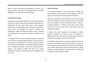 KSSM BAHASA INGGERIS TINGKATAN 1
14
learning, surveys, brainstorming, demonstration, simulation, role-
play, group work, drama, forum, and dialogue for pupils’ continued
engagement in the teaching and learning process.
Project-Based Learning
Project-based learning (PBL) emulates the real world experiences.
Pupils learn to plan and document the progress of their projects. In
implementing the plan, pupils might need to make necessary
improvements and adjustments as they proceed to complete the
project within the stipulated time frame. Therefore, time
management, critical and analytical thinking as well as creativity
and collaborative work determine the effective completion of the
project.
In the SBELC, PBL is mainly implemented during LiA. Pupils are
given small inter-connected projects leading to and culminating in
the production of a performance. The teacher guides the pupils to
ensure that the implementation of the project progresses smoothly
and is completed as planned. In total, PBL promotes hands-on,
minds-on, and hearts-on activities that lead to the holistic
development of pupils and to be ready to face the challenges of the
21st
century.
Pupil-Centredness
In pupil-centred classrooms, the learning tasks or activities are
geared towards discovery learning. Pupils engage in tasks that
require inquiry learning and collaborating with one another.
Pupils are encouraged to get information through communicating
with others, reading or sourcing information through various media
such as the Internet, in order to complete the tasks. In reality, an
increasing proportion of learning occurs online outside formal
school hours. As such, pupils have to keep abreast with rapid
changes in technology.
In addition, the pupils’ awareness and knowledge of filtering
relevant information from various sources are important; to
differentiate the facts from the fiction; the good from the bad; the
ethical from the unethical; and the truth from the lies.
As facilitators, teachers guide the pupils throughout the learning
process while completing their tasks. Pupils have to be taught to
think methodically and coherently, and this can be done through the
use of various thinking tools. During the learning process, making
mistakes is inevitable; however, it should be seen in a positive light
as pupils learn through making mistakes.
 