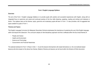 KSSM BAHASA INGGERIS TINGKATAN 1
46
Form 1 English Language Syllabus
Overview:
The aim of the Form 1 English Language Syllabus is to provide pupils with positive and successful experiences with English, along with an
integrated focus on grammar and varied and continued practice of the four skills (listening, speaking, reading and writing) and Literature in
Action. This syllabus sets out the themes, topics, grammar and vocabulary pupils will learn in Form 1. It also provides a list of suggested text
types suitable for pupils in Form 1.
Themes and Topics:
The English Language Curriculum for Malaysian Secondary Schools emphasises the importance of sustaining the use of the English language
within and beyond the classroom. The curriculum adopts an inter-disciplinary approach and this is reflected within the four broad themes of:
People and Culture
Health and Environment
Science and Technology
Consumerism and Financial Awareness
The selected textbook for Form 1 (Pulse 2 Units 1 – 5) and the lessons that teachers will create themselves (i.e. the non-textbook-based
lessons) will all be based on the above four themes. Details of themes and lessons can be found within the Scheme of Work document.
 