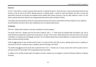 KSSM BAHASA INGGERIS TINGKATAN 1
47
Grammar:
In Form 1 there will be a number of lessons where grammar is explicitly focused on. These will cover a range of grammatical structures and
functions at the A2 level of the CEFR. Although grammar is explicitly taught, it should be noted that teachers will need to ensure that
grammatical structures and functions are integrated where possible within lessons focusing on the four skills Literature in Action. For this
reason, grammar lessons are referred to as Language Awareness lessons within the Scheme of Work.
This syllabus will provide teachers with the list of grammatical structures and functions covered within the Pulse 2 textbook, and an additional
list which teachers will need to refer to when creating their own non-textbook-based lessons.
Vocabulary:
The Form 1 syllabus lists vocabulary in two ways: by textbook unit and by category.
The words in the Form 1 wordlist come from the Pulse 2 textbook, Units 1 – 5. These words are repeated within the textbook units, and so
pupils will have the opportunity to recycle them as they learn to use them. There is also a Study Guide section at the end of each unit to provide
consolidation of vocabulary (and of language structures). The non-textbook-based lessons should ideally aim to recycle some of the textbook-
based vocabulary whenever possible.
Pupils are not expected to learn all these words by heart, or to spell all of them with 100% accuracy; although good accuracy in spelling is a
requirement at A2 level, complete accuracy in spelling is above the A2 target in the CEFR.
The wordlist does not show all the words which pupils will meet in Form 1. Teachers can, of course, choose other words for pupils to learn or
omit some words from the wordlist, if this is appropriate to their local context.
In addition to the provided wordlist within this syllabus document, teachers are encouraged to consult the following additional vocabulary
resources:
 