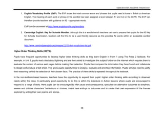 KSSM BAHASA INGGERIS TINGKATAN 1
48
1. English Vocabulary Profile (EVP): The EVP shows the most common words and phrases that pupils need to know in British or American
English. The meaning of each word or phrase in the wordlist has been assigned a level between A1 and C2 on the CEFR. The EVP can
therefore provide teachers with guidance on A2 – appropriate words.
EVP can be accessed at http://www.englishprofile.org/wordlists
2. Cambridge English: Key for Schools Wordlist: Although this is a wordlist which teachers can use to prepare their pupils for the A2 Key
for Schools Examination, teachers will find this to be a user-friendly resource as this provides A2 words within an accessible wordlist
document.
http://www.cambridgeenglish.org/images/22105-ket-vocabulary-list.pdf
Higher Order Thinking Skills (HOTS):
Pupils have frequent opportunities to develop higher order thinking skills as they learn English in Form 1 using The Pulse 2 textbook. For
example, in Unit 3, pupils read a text about lightning and are then asked to investigate this subject further on the internet which requires them to
evaluate the content of various web pages before making their selection. Pupils then compare the information they have found and collaborate
to design and produce a fact sheet. This gives pupils opportunities to analyse, evaluate and prioritise information. Pupils will also need to justify
their reasoning behind the selection of their chosen facts. The practice of these skills is repeated throughout the textbook.
In the non-textbook-based lessons, teachers have the opportunity to expand their pupils’ higher order thinking skills according to observed
needs within the class. A particularly good opportunity to do this is within the Literature in Action lessons where pupils are encouraged to
respond to a range of texts. Here pupils can be encouraged to infer cause and consequence, speculate on alternative outcomes to storylines,
assess and criticise characters’ behaviours or choices, invent new endings or outcomes and to create their own expression of the themes
explored by writing their own poems and stories.
 