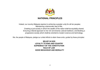 vi
NATIONAL PRINCIPLES
Indeed, our country Malaysia aspires to achieving a greater unity for all her peoples:
Maintaining a democratic way of life;
Creating a just society in which the wealth of the nation shall be equitably shared;
Ensuring a liberal approach to her rich and diverse cultural traditions; and Building a
progressive society which shall be oriented to modern science and technology;
We, the people of Malaysia, pledge our united efforts to attain these ends, guided by these principles:
BELIEF IN GOD
LOYALTY TO KING AND COUNTRY
SUPREMACY OF THE CONSTITUTION
RULE OF LAW
GOOD BEHAVIOUR AND MORALITY
 