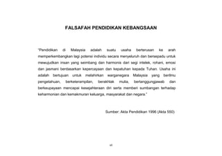 vii
FALSAFAH PENDIDIKAN KEBANGSAAN
“Pendidikan di Malaysia adalah suatu usaha berterusan ke arah
memperkembangkan lagi potensi individu secara menyeluruh dan bersepadu untuk
mewujudkan insan yang seimbang dan harmonis dari segi intelek, rohani, emosi
dan jasmani berdasarkan kepercayaan dan kepatuhan kepada Tuhan. Usaha ini
adalah bertujuan untuk melahirkan warganegara Malaysia yang berilmu
pengetahuan, berketerampilan, berakhlak mulia, bertanggungjawab dan
berkeupayaan mencapai kesejahteraan diri serta memberi sumbangan terhadap
keharmonian dan kemakmuran keluarga, masyarakat dan negara.”
Sumber: Akta Pendidikan 1996 (Akta 550)
 
