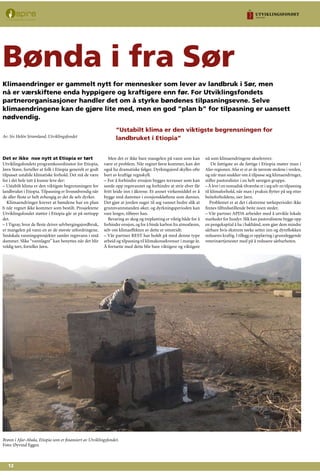 12
Det er ikke noe nytt at Etiopia er tørt
Utviklingsfondets programkoordinator for Etiopia,
Jørn Stave, forteller at folk i Etiopia generelt er godt
tilpasset ustabile klimatiske forhold. Det må de være
for i det hele tatt å kunne leve der:
– Ustabilt klima er den viktigste begrensningen for
landbruket i Etiopia. Tilpasning er livsnødvendig når
de aller fleste er helt avhengig av det de selv dyrker.
Klimaendringer krever at bøndene har en plan
b når regnet ikke kommer som bestilt. Prosjektene
Utviklingsfondet støtter i Etiopia går ut på nettopp
det.
– I Tigray, hvor de fleste driver selvbergingsjordbruk,
er mangelen på vann en av de største utfordringene.
Småskala vanningsprosjekter samler regnvann i små
dammer. Slike “vannlagre” kan benyttes når det blir
veldig tørt, forteller Jørn.
Men det er ikke bare mangelen på vann som kan
være et problem. Når regnet først kommer, kan det
også ha dramatiske følger. Dyrkingsjord skylles ofte
bort av kraftige regnskyll.
– For å forhindre erosjon bygges terrasser som kan
samle opp regnvannet og forhindre at strie elver får
fritt leide inn i åkrene. Et annet virkemiddel er å
bygge små dammer i erosjonskløftene som dannes.
Det gjør at jorden suger til seg vannet bedre slik at
grunnvannstanden øker, og dyrkningsperioden kan
vare lengre, tilføyer han.
Bevaring av skog og treplanting er viktig både for å
forhindre erosjon, og for å binde karbon fra atmosfæren,
selv om klimaeffekten av dette er omstridt:
– Vår partner REST har holdt på med denne type
arbeid og tilpasning til klimakonsekvenser i mange år.
Å fortsette med dette blir bare viktigere og viktigere
nå som klimaendringene akselererer.
De fattigste av de fattige i Etiopia møter man i
Afar-regionen.Afar er et av de tørreste stedene i verden,
og når man snakker om å tilpasse seg klimaendringer,
stiller pastoralister i en helt særegen gruppe.
– Å leve i en nomadisk tilværelse er i seg selv en tilpasning
til klimaforhold, når man i praksis flytter på seg etter
beiteforholdene, sier Jørn.
Problemet er at det i ekstreme tørkeperioder ikke
finnes tilfredsstillende beite noen steder.
– Vår partner APDA arbeider med å utvikle lokale
markeder for husdyr. Slik kan pastoralistene bygge opp
en pengekapital å ha i bakhånd, som gjør dem mindre
sårbare hvis ekstrem tørke setter inn og dyreflokken
reduseres kraftig. I tillegg er opplæring i grunnleggende
veterinærtjenester med på å redusere sårbarheten.
	
Bønda i fra Sør
Klimaendringer er gammelt nytt for mennesker som lever av landbruk i Sør, men
nå er værskiftene enda hyppigere og kraftigere enn før. For Utviklingsfondets
partnerorganisasjoner handler det om å styrke bøndenes tilpasningsevne. Selve
klimaendringene kan de gjøre lite med, men en god “plan b” for tilpasning er uansett
nødvendig.
Av: Siv Helén Strømland, Utviklingsfondet
Brønn i Afar-Abala, Etiopia som er finansiert av Utviklingsfondet.
Foto: Øyvind Eggen
“Ustabilt klima er den viktigste begrensningen for
landbruket i Etiopia”
 