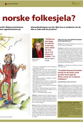 n norske folkesjela?
orfall. Miljøvernministeren
mer oppmerksomme på
klimautfordringene enn før. Men hva er nordmenn når de
ikke er født med ski på beina?
trasjon av Niclas Damerell.
buss der det er tilgjengelig. Det gir tid til lesing og
er behagelig– bare prøv!
Bygg svanemerket hus, eller etterisoler huset/
leiligheten du bor i og erstatt strøm, olje og gass
med fornybar varme som overskudds-/avfallsenergi,
ved, pellets. For en bygård kan det være lønnsomt å
erstatte den gamle oljefyren med en sentralfyr for
biobrensel.
Kjøp elektriske produkter i energiklasse A og/eller
med et offisielt miljømerke.
Kjøp miljømerkede varer og tjenester - da gjør du ditt
til at utslippene reduseres, og til at de miljøbevisste
produsentene får et konkurransefortrinn.
Slå av lys i tomme rom og maskiner og apparater
som ikke er i bruk.
Færre flyturer og kjøttmiddager reduserer klima-
gassutslipp – erstatt det med henholdsvis tog- og
fjellturer og gode grønnsaker.
( Boks 7.1. i Lavutslippsutvalgets rapport)
Oddekalv: Gå igjennom hele livsførselen din og se
på hvordan du lever i kommerssirkuset og ikke ta
sertifikat, kjøp nært og økologisk og begynn og spørre
hvorfor-spørsmålet, engasjer deg i samfunnet rundt
deg. Gå inn og se hvor mange av miljøorganisasjonene
som er med på oljelaget?
Bjørnøy: Politikerne skal legge til rette for at det skal
være enkelt for hver og en å ta hensyn til miljøet. Det er
vårt ansvar.Ved for eksempel å satse på jernbanen, håper
vi flere vil velge kollektivtransport fremfor privatbil.
Vi legger om avgiftssystemet slik at det blir lettere å
velge miljøvennlige biler. Et bevisst strømforbruk
er også et viktig tiltak. Det er enkle grep som skal til
for hver enkelt, men hvert tiltak betyr faktisk mye
for miljøet.
•
•
•
•
•
4)Hva tror du er den globale løsningen
på klimaproblemene?
Kalvig: Få løst den skjeve fordelingen av ressurser på
jorden, få bukt med fattigdom.
Westskog: En global løsning forutsetter innsats fra
de fleste i-land og etter hvert også de fleste u-land,
for å redusere utslippene. Både regionale avtaler,
teknologiavtaler og andre typer av avtaler er mulige
veier å gå for å oppnå utslippskutt som omfatter mange
land. Når det gjelder den nasjonale klimapolitikken, tror
jeg løsningen ligger i en kombinasjon av politisk vilje
og aksept for tiltak i befolkningen, gode teknologiske
løsninger, økte priser på utslipp og motivasjons- og
kunnskapsoppbygging om klimaproblemet og de
skritt som må tas for å løse dette.
Oddekalv: At vi alle gjør noe. Politikerene vil aldri
tørre å gjøre nok.
Bjørnøy: Vi må få på plass nye og strengere internasjo-
nale klimaforpliktelser etter 2012. Det viktigste er at de
store utslippslandene, blant annet USA, forplikter seg til
å få ned utslippene av klimagasser. I global sammenheng
er det energiproduksjonen og energibruken som står
for en vesentlig del av klimagassutslippene. Det er
derfor en sentral utfordring å vurdere betingelsene
for produksjon av fornybar energi, endrede mønstre
for forbruk av energi og virkemidler for å redusere
CO2 utslipp.
”En global løsning forutsetter
innsats fra de fleste i-land
og etter hvert også de
fleste u-land, for å redusere
utslippene”
Hege Westskog, forsker ved Cicero
”Politikerne
skal legge
til rette for
at det skal
være enkelt
for hver
og en å ta
hensyn til
miljøet” Helen
Bjørnøy, miljøvern-
minister
Bilde fra Odins
pressearkiv.
Miljøvernministeren anbefaler:
Film: Al Gores “Den ubehagelige sannheten”.
Dette er en god og informativ film som en gang
for alle fjerner eventuell tvil om vi opplever
menneskeskapte klimaendringer.
Fagbok: Lavutslippsutvalgets rapport“Et klima-
vennlig Norge”. Denne rapporten er inspire-
rende lesing. Budskapet er at utslippskutt på to
tredjedeler innen 2050 er nødvendig, gjørbart
og ikke umulig dyrt.
•
•
 