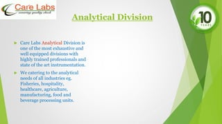Analytical Division
 Care Labs Analytical Division is
one of the most exhaustive and
well equipped divisions with
highly trained professionals and
state of the art instrumentation.
 We catering to the analytical
needs of all industries eg.
Fisheries, hospitality,
healthcare, agriculture,
manufacturing, food and
beverage processing units.
 