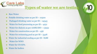 Types of water we are testing
 Raw Water
 Potable drinking water as per IS – 10500
 Packaged drinking water as per IS – 14543
 Water for food processing as per IS – 4251
 Water for dialysis as per AAMI/ISO – 13959
 Water for construction as per IS – 456
 Water for swimming pool as per IS – 3328
 Water for industrial cooling as per IS - 8188
 Water for WHO
 Water for US-EPA
 Water for boilers
 