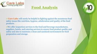 Food Analysis
 Care Labs will surely be helpful in fighting against the monstrous food
safety issues like nutrition, hygiene, adulteration and quality of the food
products.
We offer inspection services to the food and beverage manufactures,
suppliers, hotels, and catering services to ensure food product quality and
safety and also to maintain a clean and sanitized environment for food
preparation and storage.
 