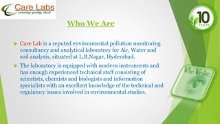 Who We Are
 Care Lab is a reputed environmental pollution monitoring
consultancy and analytical laboratory for Air, Water and
soil analysis, situated at L.B.Nagar, Hyderabad.
 The laboratory is equipped with modern instruments and
has enough experienced technical staff consisting of
scientists, chemists and biologists and information
specialists with an excellent knowledge of the technical and
regulatory issues involved in environmental studies.
 