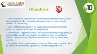 Objectives
The advancement of science and technology and rapid industrialization
and urbanization, the environmental management becomes a major
concern for our country.
The need for maintenance of ecological balance and environmental
protection has increased more than ever before.
For successful implementation of environmental protection program , it
is essential to identify and quantify the pollution sources, pollutants,
conduct baseline survey, laydown standards and build up monitoring
systems.
To meet out these requirements a competent laboratory is required with
all necessary instruments, equipment, expertise capabilities etc..
 
