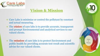 Vision & Mission
 Care Labs is minimize or control the pollutant by constant
and actual measuring.
 The vision of care labs is to provide accurate, transparent
and prompt Environmental and analytical services to our
valued clients.
 The mission of care labs is to protect Environment and
public health by providing accurate test result and scientific
advise for our valued clients.
 