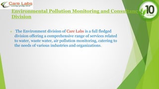 Environmental Pollution Monitoring and Consultancy
Division
 The Environment division of Care Labs is a full fledged
division offering a comprehensive range of services related
to water, waste water, air pollution monitoring, catering to
the needs of various industries and organizations.
 