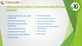 The services under environmental division
include
 Ambient and Indoor air quality
monitoring
 Work Zone monitoring
 DG/Boiler stack emission
monitoring
 Noise level Monitoring
 Compressed air analysis
 Environmental Audit Reports
 Light intensity
 PCB Liaisoning jobs
 Environmental Clearances
 Consent for Establishment
 Consent for Operation
 Air & Water, Bio Medical Waste
Authorization.
 Waste Audit
 Safety Audit
 