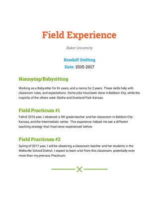 Field Experience
Baker University
Kendall Stelting
Date: 2015-2017
Nannying/Babysitting
Working as a Babysitter for 8+ years, and a nanny for 2 years. These skills help with
classroom rules, and expectations. Some jobs have been done in Baldwin City, while the
majority of the others were Olathe and Overland Park Kansas.
Field Practicum #1
Fall of 2016 year, I observed a 5th grade teacher and her classroom in Baldwin City
Kansas, and the Intermediate center. This experience helped me see a different
teaching strategy that I had never experienced before.
Field Practicum #2
Spring of 2017 year, I will be observing a classroom teacher and her students in the
Wellsville School District. I expect to learn a lot from this classroom, potentially even
more than my previous Practicum.
 