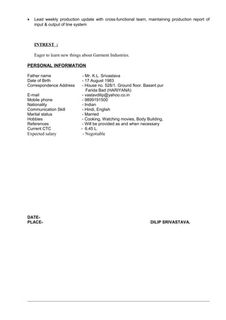 • Lead weekly production update with cross-functional team, maintaining production report of
input & output of line system
INTREST :
Eager to learn new things about Garment Industries.
PERSONAL INFORMATION
Father name - Mr. K.L. Srivastava
Date of Birth - 17 August 1983
Correspondence Address - House no. 528/1. Ground floor. Basant pur
Farida Bad (HARIYANA)
E-mail - vastavdilip@yahoo.co.in
Mobile phone - 9899191500
Nationality - Indian
Communication Skill - Hindi, English
Marital status - Married
Hobbies - Cooking, Watching movies, Body Building,
References - Will be provided as and when necessary
Current CTC - 6.45 L.
Expected salary - Negotiable
DATE-
PLACE- DILIP SRIVASTAVA.
 