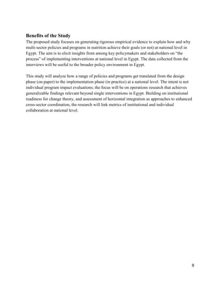8
Benefits of the Study
The proposed study focuses on generating rigorous empirical evidence to explain how and why
multi-sector policies and programs in nutrition achieve their goals (or not) at national level in
Egypt. The aim is to elicit insights from among key policymakers and stakeholders on “the
process” of implementing interventions at national level in Egypt. The data collected from the
interviews will be useful to the broader policy environment in Egypt.
This study will analyze how a range of policies and programs get translated from the design
phase (on paper) to the implementation phase (in practice) at a national level. The intent is not
individual program impact evaluations; the focus will be on operations research that achieves
generalizable findings relevant beyond single interventions in Egypt. Building on institutional
readiness for change theory, and assessment of horizontal integration as approaches to enhanced
cross-sector coordination, the research will link metrics of institutional and individual
collaboration at national level.
 