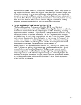 13
by MOHP with support from UNICEF and other stakeholders. The LA study approached
the malnutrition problem through four different axes; identifying the nature and the scale
of nutrition problems; the government willingness and commitment to act at scale; the
capacity to act at scale; and factors enabling or hindering the commitment and capacity to
act at scale. The LA report came up with recommendations; immediate, medium and long
term. It covered the most critical areas of nutrition in Egypt; coordination, funding,
programs, planning, human resources, services and information systems.
 Second International Conference on Nutrition (ICN2)
The Second International Conference on Nutrition (ICN2) was a high-level
intergovernmental meeting in November 2014 that focused global attention on addressing
malnutrition in all its forms. Over 2,200 participants attended the meeting, including
representatives from more than 170 governments, 150 representatives from civil society
and nearly 100 from the business community. The ICN2 and its preceding meetings
provided a forum for participants to delve deeper into specific nutrition issues. The two
main outcome documents–the Rome Declaration on Nutrition and the Framework for
Action—were endorsed by participating governments at the conference, committing
world leaders to establishing national policies aimed at eradicating malnutrition and
transforming food systems to make nutritious diets available to all.
Egypt was one of the countries that participated in ICN2 meeting, with His Excellency
Adel El-Beltagy, the Minister of Agriculture and Land Reclamation, giving a formal
speech. In his speech, he outlined the goals of the Egyptian government, namely:
achieving higher rates of self-sufficiency in crops, improving consumption pattern,
improving quality of food, and improving social safety nets. He also highlighted the
measures taken by the government of Egypt to reduce nutrition problems and the food
prices like renovated bread subsidy system, bread fortification, vitamin A programs,
school nutrition programs etc.
 