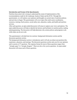 14
Introduction and Format of the Questionnaire
Nutrition Innovation Lab is trying to understand the extent of implementation of the
recommendations made by the Landscape Analysis Study and the ICN2. Through this
questionnaire, we will analyze your opinions and thoughts on current state of nutrition policies
and activities in Egypt. The questionnaire will cover topics like multi-sector coordination,
resources, training, food systems, social safety nets, education, media, and health and nutrition
services.
After each question, an open-ended discussion will ensue to capture your views and opinion. The
open-ended discussion will help to identify the barriers and facilitators in nutrition policy making
and programming. The discussion will help determine why certain policies and programs work
while others are do not work.
This questionnaire is divided into two sections: background information section and the
discussion questions section.
The background information section is introductory and it will ask you about your position title,
experience, education, and trainings. The discussion questions section asks you for your opinions
and it consists of 37 questions. The response format for most of these questions ranges from
“strongly agree” to “strongly disagree”. There are also a few yes/no questions. An open-ended
discussion will ensue each of these questions.
 