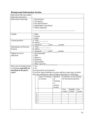 15
Background Information Section
Interviewer ID ( pre-coded
before the interview)
Interviewer work type 1. Government
2. UN agency
3. Bi-Lateral donors
4. Independent consultants
5. Others (Specify)
______________________________________________
Gender 1. Male
2. Female
3. Other
Current position A. Title:__________
B. Office:___________
C. Duration: _______years ______months
Information on Previous
Position
A. Title:_____________
B. Office:______________
C. Duration: ______years ______months
Highest Level of
education
1. Post doctorate
2. PhD
3. Master’s
4. Bachelors
5. Intermediate
6. Other (specify) ____________
Have you ever had courses
or trainings especially on
nutrition in the past 3
years?
1. Yes
2. No
If no proceed to next question
If yes how many trainings or course and how many days in total (
not to be confused as a part of degree education or schooling)
Type of Training
or courses
Duration
of
Training
or
courses
in days
Usefulness to the training
for the present position
Very
Useful
Slightly
Useful
Not
Useful
1
2
3
4
5
 