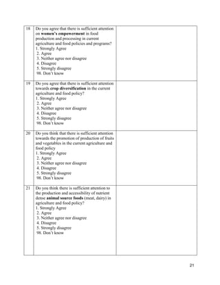 21
18 Do you agree that there is sufficient attention
on women’s empowerment in food
production and processing in current
agriculture and food policies and programs?
1. Strongly Agree
2. Agree
3. Neither agree nor disagree
4. Disagree
5. Strongly disagree
98. Don’t know
19 Do you agree that there is sufficient attention
towards crop diversification in the current
agriculture and food policy?
1. Strongly Agree
2. Agree
3. Neither agree nor disagree
4. Disagree
5. Strongly disagree
98. Don’t know
20 Do you think that there is sufficient attention
towards the promotion of production of fruits
and vegetables in the current agriculture and
food policy
1. Strongly Agree
2. Agree
3. Neither agree nor disagree
4. Disagree
5. Strongly disagree
98. Don’t know
21 Do you think there is sufficient attention to
the production and accessibility of nutrient
dense animal source foods (meat, dairy) in
agriculture and food policy?
1. Strongly Agree
2. Agree
3. Neither agree nor disagree
4. Disagree
5. Strongly disagree
98. Don’t know
 