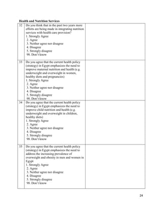 24
Health and Nutrition Services
32 Do you think that in the past two years more
efforts are being made in integrating nutrition
services with health care provision?
1. Strongly Agree
2. Agree
3. Neither agree nor disagree
4. Disagree
5. Strongly disagree
98. Don’t know
33 Do you agree that the current health policy
(strategy) in Egypt emphasizes the need to
improve maternal nutrition and health (e.g.
underweight and overweight in women,
healthy diets and pregnancies)
1. Strongly Agree
2. Agree
3. Neither agree nor disagree
4. Disagree
5. Strongly disagree
98. Don’t know
34 Do you agree that the current health policy
(strategy) in Egypt emphasizes the need to
improve child nutrition and health (e.g.
underweight and overweight in children,
healthy diets)
1. Strongly Agree
2. Agree
3. Neither agree nor disagree
4. Disagree
5. Strongly disagree
98. Don’t know
35 Do you agree that the current health policy
(strategy) in Egypt emphasizes the need to
address the increasing prevalence of
overweight and obesity in men and women in
Egypt
1. Strongly Agree
2. Agree
3. Neither agree nor disagree
4. Disagree
5. Strongly disagree
98. Don’t know
 