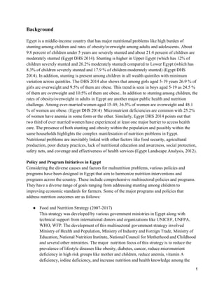1
Background
Egypt is a middle-income country that has major nutritional problems like high burden of
stunting among children and rates of obesity/overweight among adults and adolescents. About
9.8 percent of children under 5 years are severely stunted and about 21.4 percent of children are
moderately stunted (Egypt DHS 2014). Stunting is higher in Upper Egypt (which has 12% of
children severely stunted and 26.2% moderately stunted) compared to Lower Egypt (which has
8.3% of children severely stunted and 17.9 % of children moderately stunted) (Egypt DHS
2014). In addition, stunting is present among children in all wealth quintiles with minimum
variation across quintiles. The DHS 2014 also shows that among girls aged 5-19 years 26.9 % of
girls are overweight and 9.5% of them are obese. This trend is seen in boys aged 5-19 as 24.5 %
of them are overweight and 10.5% of them are obese.. In addition to stunting among children, the
rates of obesity/overweight in adults in Egypt are another major public health and nutrition
challenge. Among ever-married women aged 15-49, 36.5% of women are overweight and 48.1
% of women are obese. (Egypt DHS 2014) Micronutrient deficiencies are common with 25.2%
of women have anemia in some form or the other. Similarly, Egypt DHS 2014 points out that
two third of ever married women have experienced at least one major barrier to access health
care. The presence of both stunting and obesity within the population and possibly within the
same households highlights the complex manifestation of nutrition problems in Egypt.
Nutritional problems are inevitably linked with other factors like food security, agricultural
production, poor dietary practices, lack of nutritional education and awareness, social protection,
safety nets, and coverage and effectiveness of health services (Egypt Landscape Analysis, 2012).
Policy and Program Initiatives in Egypt
Considering the diverse causes and factors for malnutrition problems, various policies and
programs have been designed in Egypt that aim to harmonize nutrition interventions and
programs across the country. These include comprehensive multisectoral policies and programs.
They have a diverse range of goals ranging from addressing stunting among children to
improving economic standards for farmers. Some of the major programs and policies that
address nutrition outcomes are as follows:
● Food and Nutrition Strategy (2007-2017)
This strategy was developed by various government ministries in Egypt along with
technical support from international donors and organizations like UNICEF, UNFPA,
WHO, WFP. The development of this multisectoral government strategy involved
Ministry of Health and Population, Ministry of Industry and Foreign Trade, Ministry of
Education, National Nutrition Institute, National Council for Motherhood and Childhood
and several other ministries. The major nutrition focus of this strategy is to reduce the
prevalence of lifestyle diseases like obesity, diabetes, cancer, reduce micronutrient
deficiency in high risk groups like mother and children, reduce anemia, vitamin A
deficiency, iodine deficiency, and increase nutrition and health knowledge among the
 