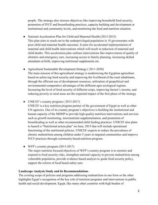 2
people. The strategy also stresses objectives like improving household food security,
promotion of IYCF and breastfeeding practices, capacity building and development at
institutional and community levels, and monitoring the food and nutrition situation.
● National Acceleration Plan for Child and Maternal Health (2013-2015)
This plan aims to reach out to the underprivileged population in 18 governorates with
poor child and maternal health outcomes. It aims for accelerated implementation of
maternal and child health interventions which will result in reduction of maternal and
child deaths. This acceleration plan outlines interventions like improvement of quality of
obstetric and emergency care, increasing access to family planning, increasing skilled
attendants at birth, improving nutritional supplements etc.
● Agricultural Sustainable Development Strategy ( 2011-2030)
The main mission of this agricultural strategy is modernizing the Egyptian agriculture
based on achieving food security and improving the livelihood of the rural inhabitants,
through the efficient use of development resources, utilization of geopolitical and
environmental comparative advantages of the different agro-ecological regions.
Increasing the level of food security of different crops, improving farmer’s income, and
reducing poverty in rural areas are the expected impact of the first phase of the strategy
● UNICEF’s country program ( 2013-2017)
UNICEF is a key nutrition program partner of the government of Egypt as well as other
UN agencies. One of its country program’s objectives is building the institutional and
human capacity of the MOHP to provide high quality nutrition interventions and services
such as growth monitoring, micronutrient supplementation, and promotion of
breastfeeding as well as other recommended child feeding practices. UNICEF also plans
to launch a “Nutritional action plan” on June, 2015 that will include operational
functioning of the nutritional policies. UNICEF expects to reduce the prevalence of
chronic malnutrition among children under 5 years in targeted communities and improve
IYCF practices through community based nutrition program.
● WFP’s country program (2013-2017)
The major nutrition focused objectives of WFP’s country program is to monitor and
respond to food security risks, strengthen national capacity to prevent malnutrition among
vulnerable population, provide evidence-based analysis to guide food security policy,
support the reform of food based safety nets.
Landscape Analysis Study and its Recommendations
The existing scope of policies and programs addressing malnutrition in one form or the other
highlights Egypt’s recognition of the key role of nutrition programs and interventions in public
health and social development. Egypt, like many other countries with high burden of
 
