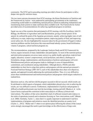4
community. The ICN2 and its preceding meetings provided a forum for participants to delve
deeper into specific nutrition issues.
The two main outcome documents from ICN2 meetings–the Rome Declaration on Nutrition and
the Framework for Action—were endorsed by participating governments at the conference,
committing world leaders to establishing national policies aimed at eradicating malnutrition and
transforming food systems to make nutritious diets available to all. The Framework for Action
provided series of recommendations for achieving significant progress in nutrition.
Egypt was one of the countries that participated in ICN2 meeting, with His Excellency Adel El-
Beltagy, the Minister of Agriculture and Land Reclamation, giving a formal speech. In his
speech, he outlined the goals of the Egyptian government, namely: achieving higher rates of self-
sufficiency in crops, improving consumption pattern, improving quality of food, and improving
social safety nets. He also highlighted the measures taken by the government of Egypt to reduce
nutrition problems and the food prices like renovated bread subsidy system, bread fortification,
vitamin A programs, school nutrition programs etc.
The recommendations, proposed by the Landscape Analysis Study and ICN2 Framework for
Action, require inclusion of many stakeholders and participants. As most of the nutrition policies
and intervention programs cut across many sectors (e.g. public health, agriculture, trade & food
supply, education, women’s empowerment, social protection, and others), challenges in
formulation, design, implementation, and dissemination of policies and programs will exist.
Multidimensional policies and programs leads to challenges in area of responsibilities,
commitment, and coordination among stakeholders. Although donors, INGOs and other
stakeholders try their best to align their policies and programs with the national government’s
Food and Nutrition Strategy (2007-2017), each of the stakeholders have their own objectives,
agenda, and approach towards addressing the nutritional problem. Thus, it is very difficult to
assess these multidimensional and multisectoral policies and programs which targets reduction in
malnutrition.
Questions such as; why and how did the program succeed or did not succeed; which results can
be attributed to which aspects of program; which stakeholders played a key role in achieving the
results, are very difficult to answer. Furthermore, implementation of policies and programs is
difficult as health professionals may lack the knowledge, training and skill. Bhutta et. al. in the
Lancet Series expressed this sentiment in their meta-analysis of efficacy (clinical trial)
interventions. The authors of that series identified a lack of sufficient research and evidence in
the realm of operations research and evaluations focusing on “how interventions work” (Bhutta
et.al. 2008). Similarly, Taylor. L. states that it is equally important to understand if and how
implementation of programs and initiatives meets the identified priorities at country level
(Taylor. L., 2012). Shekar and 17 others in an opinion piece following the release of the Lancet
series strongly encouraged the need to gain knowledge on the effectiveness of large scale
 