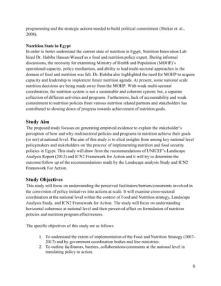 5
programming and the strategic actions needed to build political commitment (Shekar et. al.,
2008).
Nutrition State in Egypt
In order to better understand the current state of nutrition in Egypt, Nutrition Innovation Lab
hired Dr. Habiba Hassan-Waseef as a food and nutrition policy expert. During informal
discussions, the necessity for examining Ministry of Health and Population (MOHP)’s
operational capacity, policy mechanism, and ability to lead multi-sectoral approaches in the
domain of food and nutrition was felt. Dr. Habiba also highlighted the need for MOHP to acquire
capacity and leadership to implement future nutrition agenda. At present, some national scale
nutrition decisions are being made away from the MOHP. With weak multi-sectoral
coordination, the nutrition system is not a sustainable and coherent system; but, a separate
collection of different activities and programs. Furthermore, lack of accountability and weak
commitment to nutrition policies from various nutrition related partners and stakeholders has
contributed to slowing down of progress towards achievement of nutrition goals.
Study Aim
The proposed study focuses on generating empirical evidence to explain the stakeholder’s
perception of how and why multisectoral policies and programs in nutrition achieve their goals
(or not) at national level. The aim of this study is to elicit insights from among key national level
policymakers and stakeholders on 'the process' of implementing nutrition and food security
policies in Egypt. This study will draw from the recommendations of UNICEF’s Landscape
Analysis Report (2012) and ICN2 Framework for Action and it will try to determine the
outcome/follow up of the recommendations made by the Landscape analysis Study and ICN2
Framework For Action.
Study Objectives
This study will focus on understanding the perceived facilitators/barriers/constraints involved in
the conversion of policy initiatives into actions at scale. It will examine cross-sectoral
coordination at the national level within the context of Food and Nutrition strategy, Landscape
Analysis Study, and ICN2 Framework for Action. The study will focus on understanding
horizontal coherence at national level and their perceived effect on formulation of nutrition
policies and nutrition program effectiveness.
The specific objectives of this study are as follows
1. To understand the extent of implementation of the Food and Nutrition Strategy (2007-
2017) and by government coordination bodies and line ministries.
2. To outline facilitators, barriers, collaborations/constraints at the national level in
translating policy to action.
 