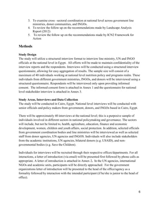 6
3. To examine cross –sectoral coordination at national level across government line
ministries, donor communities, and INGOs.
4. To review the follow up on the recommendations made by Landscape Analysis
Report (2012)
5. To review the follow up on the recommendations made by ICN2 Framework for
Action
Methods
Study Design
The study will utilize a structured interview format to interview line ministry, UN and INGO
officials at the national level in Egypt. All efforts will be made to maintain confidentiality of the
interview reports and the respondents. Interviews will be conducted using a structured interview
questionnaire, allowing for easy aggregation of results. The sample size will consist of a
maximum of 40 individuals working at national level nutrition policy and programs realm. These
individuals from different government ministries, INGOs, and donors will be interviewed using a
structured questionnaire. Respondents will be interviewed only upon providing informed
consent. The informed consent form is attached in Annex 1 and the questionnaire for national
level stakeholder interview is attached in Annex 3.
Study Areas, Interviews and Data Collection
The study will be conducted in Cairo, Egypt. National level interviews will be conducted with
senior officials and policy makers from government, donors, and INGOs based in Cairo, Egypt.
There will be approximately 40 interviews at the national level; this is a purposive sample of
individuals involved in different sectors in national policymaking and governance. The sectors
will include, but not be limited to, health, agriculture, education, finance and economic
development, women, children and youth affairs, social protection. In addition, selected officials
from government coordination bodies and line ministries will be interviewed as well as selected
staff from donor agencies, UN agencies and INGOS. Individuals will also include stakeholders
from the academic institutions, UN agencies, bilateral donors (e.g. USAID), and non-
governmental bodies (e.g. Save the Children).
Individuals for interviews will be recruited through their respective offices/departments. For all
interactions, a letter of introduction (via email) will be presented first followed by phone calls as
appropriate. A letter of introduction is attached in Annex 2. In the UN agencies, international
NGOs and academic units, participants will be directly approached. For the government
organizations letter of introduction will be presented to the head of the office/agency as a
formality followed by interaction with the intended participant (if he/she is junior to the head of
office).
 