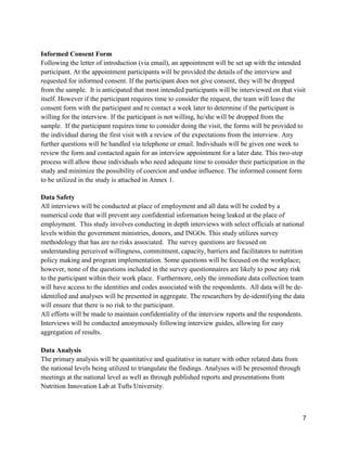 7
Informed Consent Form
Following the letter of introduction (via email), an appointment will be set up with the intended
participant. At the appointment participants will be provided the details of the interview and
requested for informed consent. If the participant does not give consent, they will be dropped
from the sample. It is anticipated that most intended participants will be interviewed on that visit
itself. However if the participant requires time to consider the request, the team will leave the
consent form with the participant and re contact a week later to determine if the participant is
willing for the interview. If the participant is not willing, he/she will be dropped from the
sample. If the participant requires time to consider doing the visit, the forms will be provided to
the individual during the first visit with a review of the expectations from the interview. Any
further questions will be handled via telephone or email. Individuals will be given one week to
review the form and contacted again for an interview appointment for a later date. This two-step
process will allow those individuals who need adequate time to consider their participation in the
study and minimize the possibility of coercion and undue influence. The informed consent form
to be utilized in the study is attached in Annex 1.
Data Safety
All interviews will be conducted at place of employment and all data will be coded by a
numerical code that will prevent any confidential information being leaked at the place of
employment. This study involves conducting in depth interviews with select officials at national
levels within the government ministries, donors, and INGOs. This study utilizes survey
methodology that has are no risks associated. The survey questions are focused on
understanding perceived willingness, commitment, capacity, barriers and facilitators to nutrition
policy making and program implementation. Some questions will be focused on the workplace;
however, none of the questions included in the survey questionnaires are likely to pose any risk
to the participant within their work place. Furthermore, only the immediate data collection team
will have access to the identities and codes associated with the respondents. All data will be de-
identified and analyses will be presented in aggregate. The researchers by de-identifying the data
will ensure that there is no risk to the participant.
All efforts will be made to maintain confidentiality of the interview reports and the respondents.
Interviews will be conducted anonymously following interview guides, allowing for easy
aggregation of results.
Data Analysis
The primary analysis will be quantitative and qualitative in nature with other related data from
the national levels being utilized to triangulate the findings. Analyses will be presented through
meetings at the national level as well as through published reports and presentations from
Nutrition Innovation Lab at Tufts University.
 