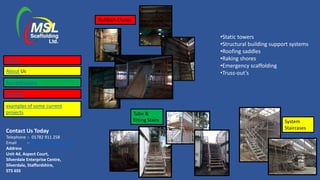 Contact Us Today
Telephone :- 01782 911 258
Email :- lisa@mslscaffolding.net
Address
Unit 4d, Aspect Court,
Silverdale Enterprise Centre,
Silverdale, Staffordshire,
ST5 6SS
•Static towers
•Structural building support systems
•Roofing saddles
•Raking shores
•Emergency scaffolding
•Truss-out’s
Rubbish Chutes
System
Staircases
Tube &
fitting Stairs
Home
About Us
Accreditations
Services
examples of some current
projects
 