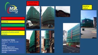 Contact Us Today
Telephone :- 01782 911 258
Email :- lisa@mslscaffolding.net
Address
Unit 4d, Aspect Court,
Silverdale Enterprise Centre,
Silverdale, Staffordshire,
ST5 6SS
Princess Street
Manchester
Blackfriar
Salford
Home
About Us
Accreditations
Services
examples of some current
projects
 