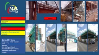Contact Us Today
Telephone :- 01782 911 258
Email :- lisa@mslscaffolding.net
Address
Unit 4d, Aspect Court,
Silverdale Enterprise Centre,
Silverdale, Staffordshire,
ST5 6SS
AshbyHome
About Us
Accreditations
Services
examples of some current
projects
 